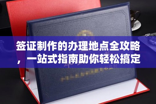 西咸签证制作的办理地点全攻略，一站式指南助你轻松搞定签证